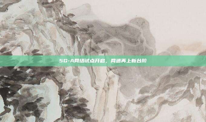 5G-A网络试点开启，网速再上新台阶