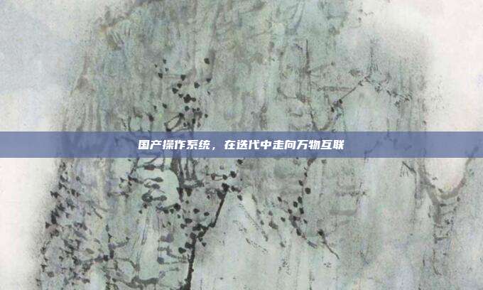 国产操作系统，在迭代中走向万物互联