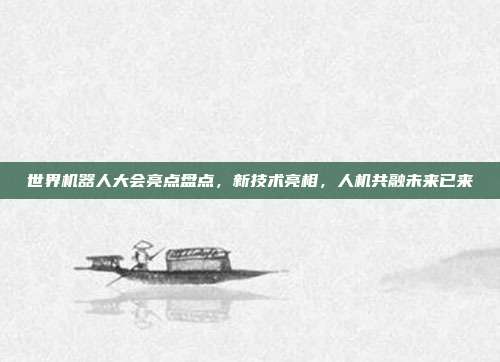 世界机器人大会亮点盘点，新技术亮相，人机共融未来已来