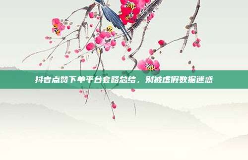 抖音点赞下单平台套路总结，别被虚假数据迷惑