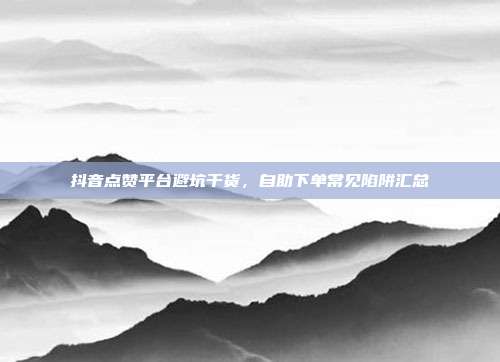 抖音点赞平台避坑干货,自助下单常见陷阱汇总