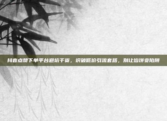 抖音点赞下单平台避坑干货,识破低价引流套路,别让馅饼变陷阱