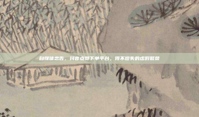 自媒体忠告,抖音点赞下单平台,得不偿失的虚假繁荣
