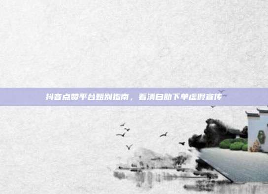 抖音点赞平台甄别指南，看清自助下单虚假宣传