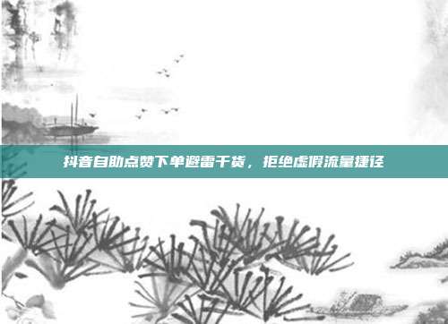 抖音自助点赞下单避雷干货,拒绝虚假流量捷径