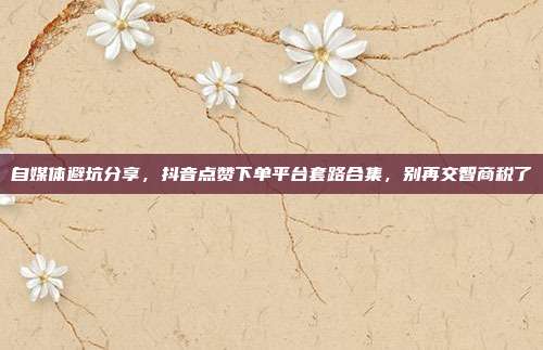 自媒体避坑分享，抖音点赞下单平台套路合集，别再交智商税了