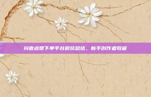抖音点赞下单平台避坑总结，新手创作者收藏