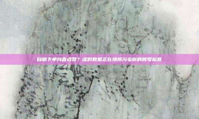 自助下单抖音点赞?虚假数据正在悄悄污染你的账号标签
