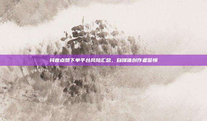 抖音点赞下单平台风险汇总，自媒体创作者警惕