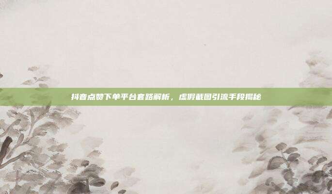 抖音点赞下单平台套路解析，虚假截图引流手段揭秘