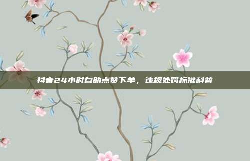 抖音24小时自助点赞下单，违规处罚标准科普