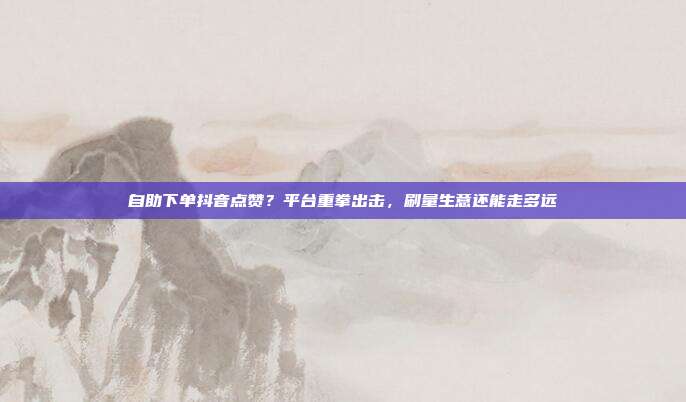 自助下单抖音点赞?平台重拳出击,刷量生意还能走多远