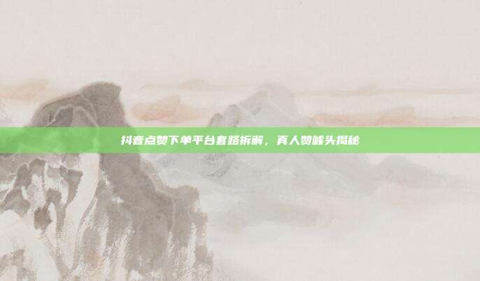 抖音点赞下单平台套路拆解,真人赞噱头揭秘