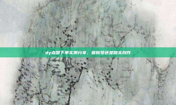 dy点赞下单实测分享，做账号还是踏实创作