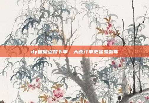 dy自助点赞下单，大额订单更容易翻车