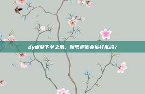 dy点赞下单之后，账号标签会被打乱吗？