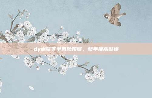 dy点赞下单风险预警，新手提高警惕