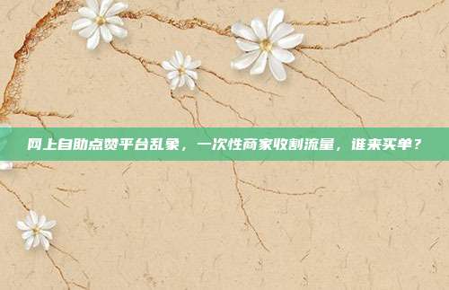 网上自助点赞平台乱象,一次性商家收割流量,谁来买单?