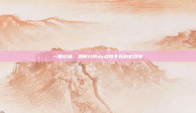 一眼识破，如何分辨dy点赞平台的机器单