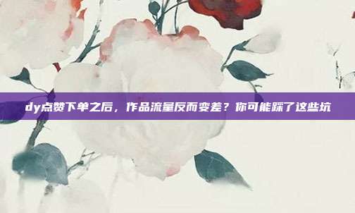dy点赞下单之后，作品流量反而变差？你可能踩了这些坑