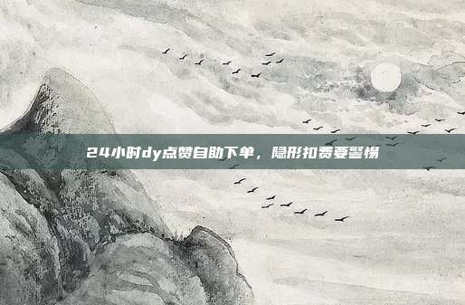 24小时dy点赞自助下单，隐形扣费要警惕
