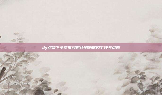 dy点赞下单商家规避检测的常见手段与风险