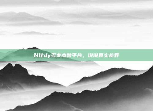 对比dy多家点赞平台，说说真实差异