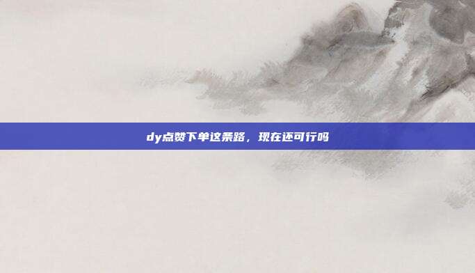 dy点赞下单这条路，现在还可行吗
