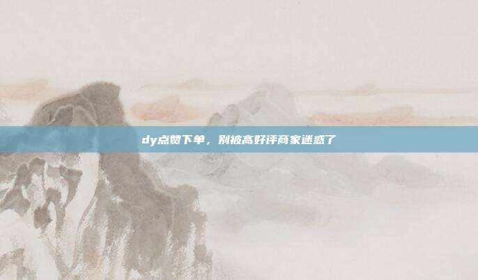dy点赞下单,别被高好评商家迷惑了