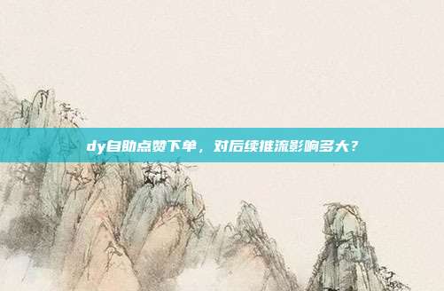 dy自助点赞下单，对后续推流影响多大？