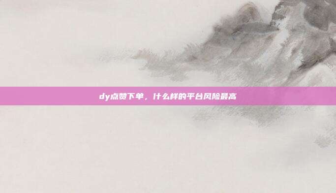 dy点赞下单,什么样的平台风险最高