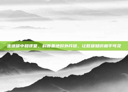 走进碳中和课堂,科普基地对外开放,让低碳知识触手可及