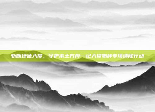 斩断绿色入侵，守护本土方舟—记入侵物种专项清除行动