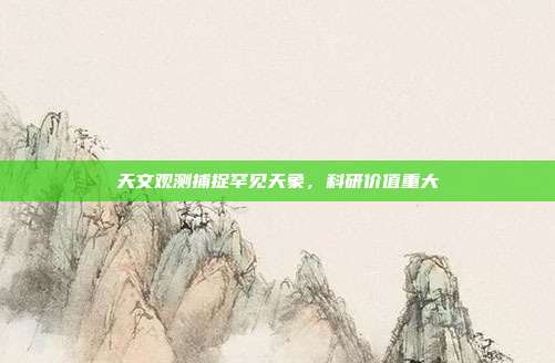 天文观测捕捉罕见天象，科研价值重大