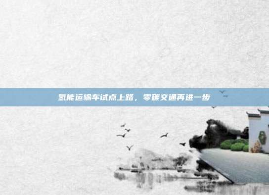 氢能运输车试点上路,零碳交通再进一步
