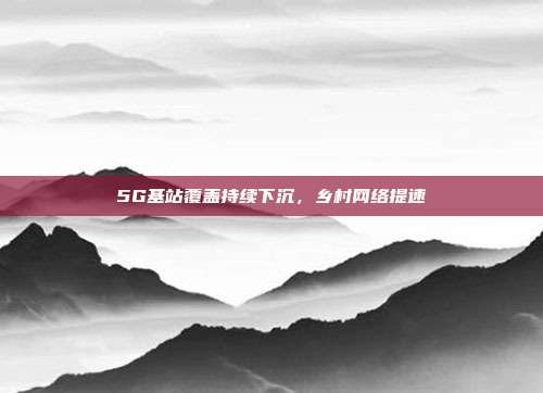 5G基站覆盖持续下沉，乡村网络提速