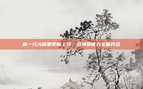 新一代大模型更新上线，多场景能力全面升级