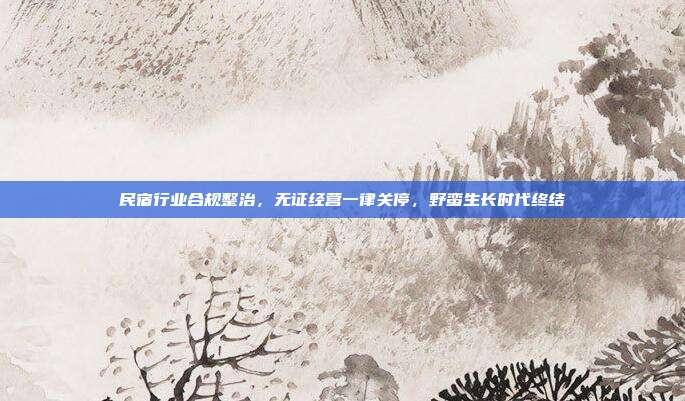 民宿行业合规整治，无证经营一律关停，野蛮生长时代终结