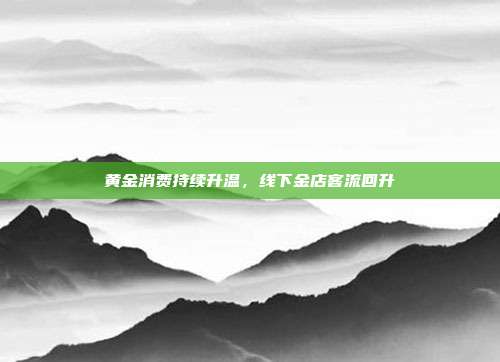 黄金消费持续升温,线下金店客流回升