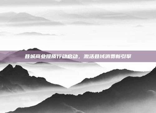 县城商业提质行动启动，激活县域消费新引擎