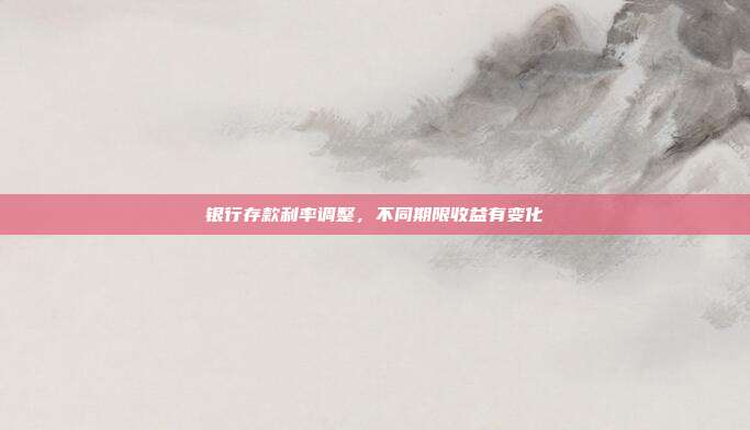 银行存款利率调整，不同期限收益有变化