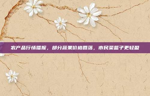 农产品行情播报,部分蔬果价格回落,市民菜篮子更轻盈