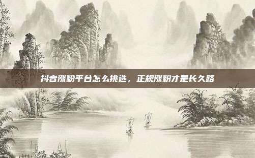 抖音涨粉平台怎么挑选，正规涨粉才是长久路