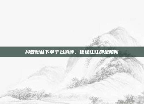 抖音粉丝下单平台测评,捷径往往都是陷阱