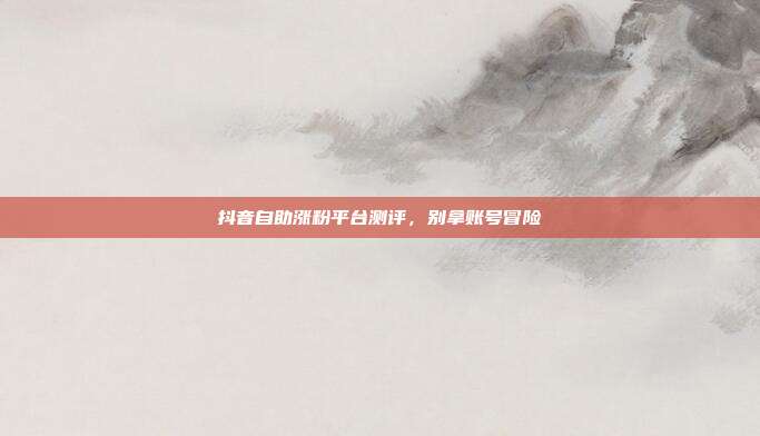 抖音自助涨粉平台测评,别拿账号冒险