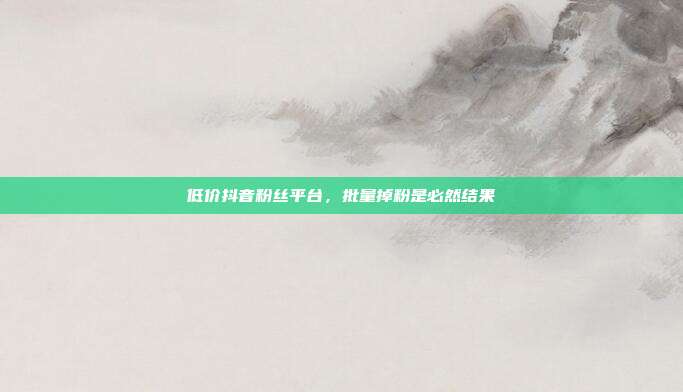 低价抖音粉丝平台，批量掉粉是必然结果