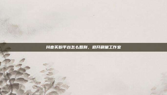 抖音买粉平台怎么甄别，避开刷量工作室