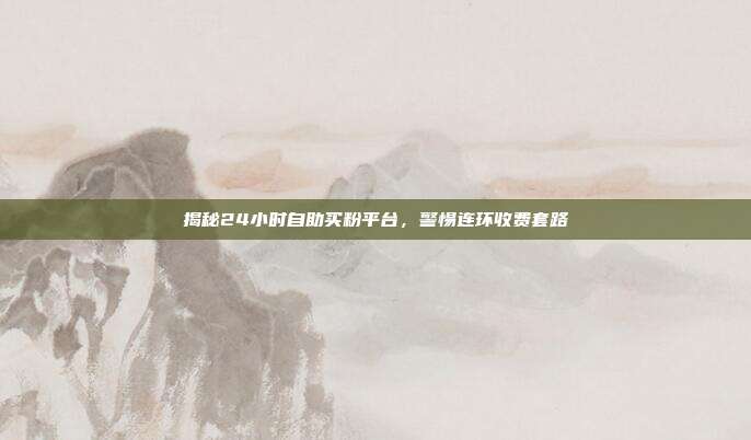 揭秘24小时自助买粉平台，警惕连环收费套路