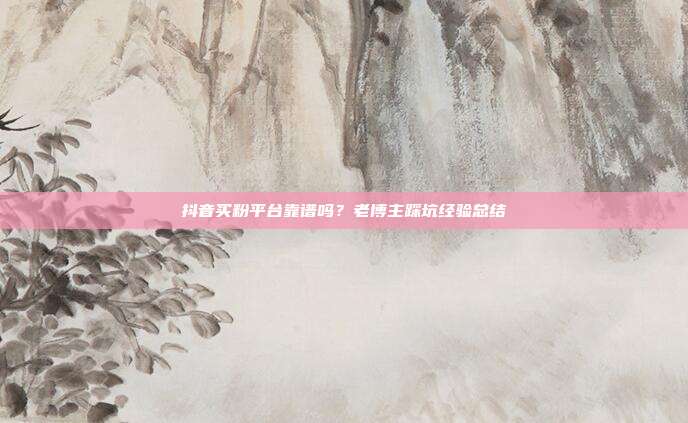 抖音买粉平台靠谱吗?老博主踩坑经验总结