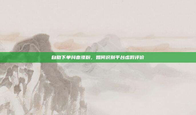 自助下单抖音涨粉,如何识别平台虚假评价
